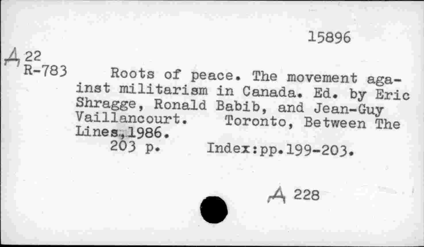 ﻿15896
A22
R-783 Roots of peace. The movement against militarism in Canada. Ed. by Eric Shragge, Ronald Babib, and Jean-Guy Vaillancourt. Toronto, Between The Lines,1986.
203 p. Index:pp.199-203.
A 228